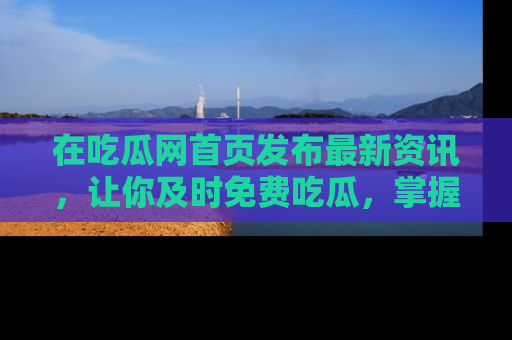 在吃瓜网首页发布最新资讯,让你及时免费吃瓜,掌握热点!