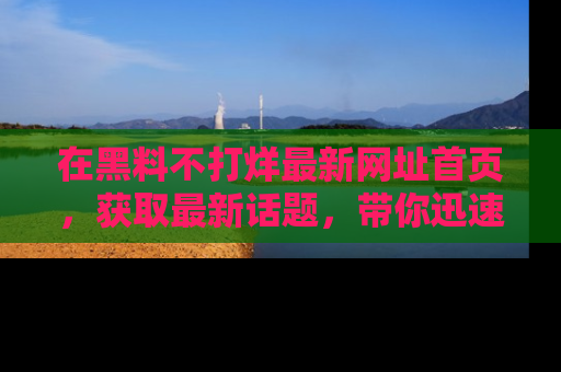 在黑料不打烊最新网址首页,获取最新话题,带你迅速了解娱乐圈大事!