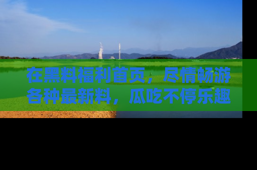 在黑料福利首页,尽情畅游各种最新料,瓜吃不停乐趣无穷!