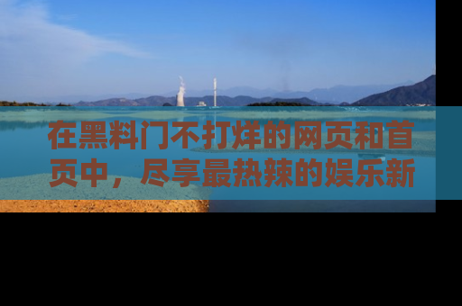 在黑料门不打烊的网页和首页中,尽享最热辣的娱乐新闻与八卦,快来围观!