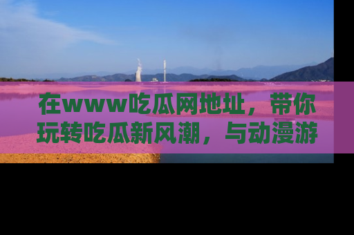 在www吃瓜网地址,带你玩转吃瓜新风潮,与动漫游戏角色共度精彩时光!