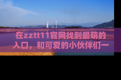 在zztt11官网找到最萌的入口,和可爱的小伙伴们一起吃瓜吧!