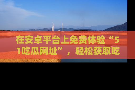 在安卓平台上免费体验“51吃瓜网址”,轻松获取吃瓜新鲜事!