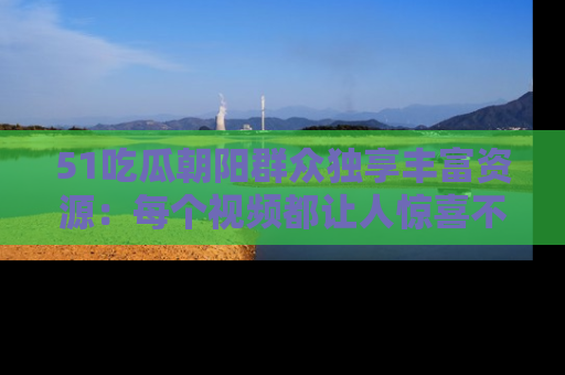 51吃瓜朝阳群众独享丰富资源：每个视频都让人惊喜不已！