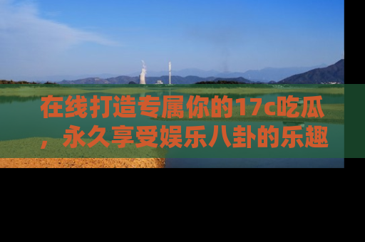在线打造专属你的17c吃瓜，永久享受娱乐八卦的乐趣