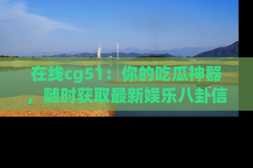 在线cg51:你的吃瓜神器,随时获取最新娱乐八卦信息。