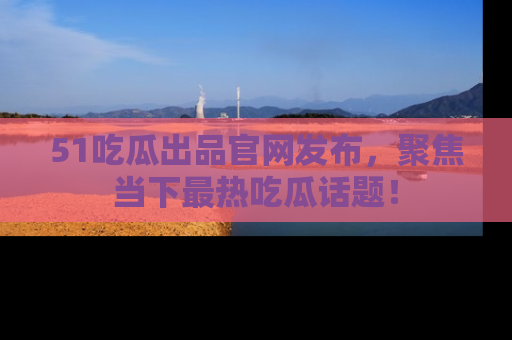 51吃瓜出品官网发布，聚焦当下最热吃瓜话题！