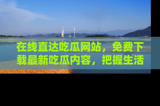 在线直达吃瓜网站,免费下载最新吃瓜内容,把握生活乐趣!