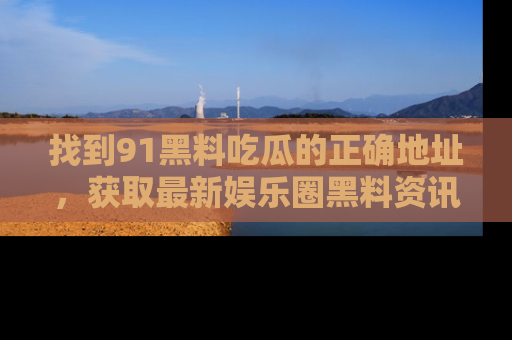 找到91黑料吃瓜的正确地址,获取最新娱乐圈黑料资讯