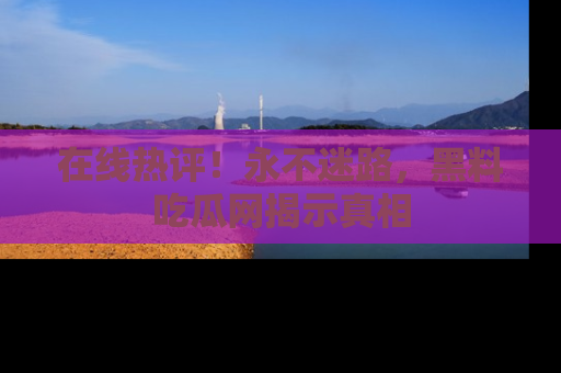 在线热评！永不迷路，黑料吃瓜网揭示真相