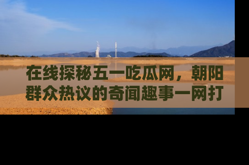 在线探秘五一吃瓜网，朝阳群众热议的奇闻趣事一网打尽