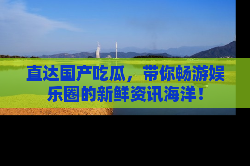 直达国产吃瓜,带你畅游娱乐圈的新鲜资讯海洋!