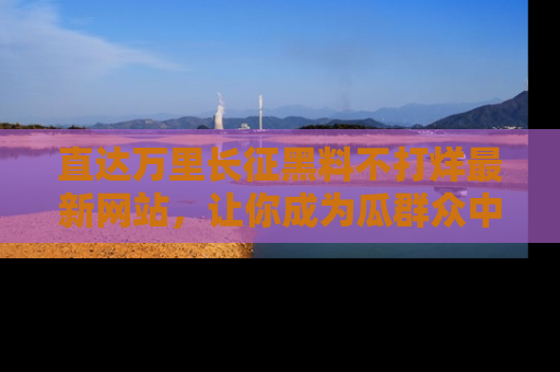 直达万里长征黑料不打烊最新网站，让你成为瓜群众中的资深吃瓜客！