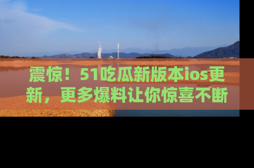震惊!51吃瓜新版本ios更新,更多爆料让你惊喜不断,赶快来看吧!