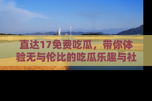 直达17免费吃瓜,带你体验无与伦比的吃瓜乐趣与社区互动