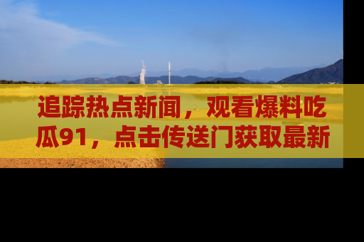 追踪热点新闻，观看爆料吃瓜91，点击传送门获取最新更新！