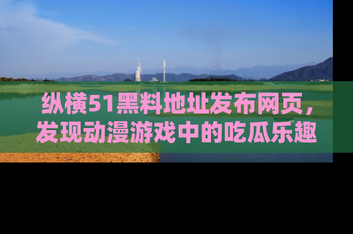 纵横51黑料地址发布网页，发现动漫游戏中的吃瓜乐趣