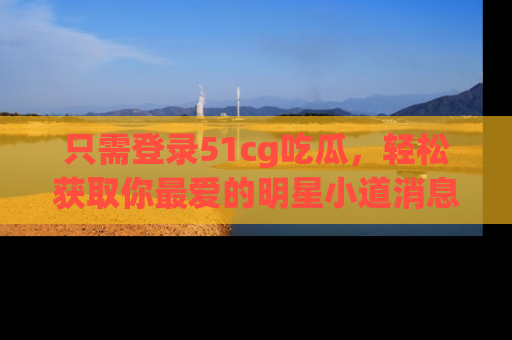 只需登录51cg吃瓜，轻松获取你最爱的明星小道消息！