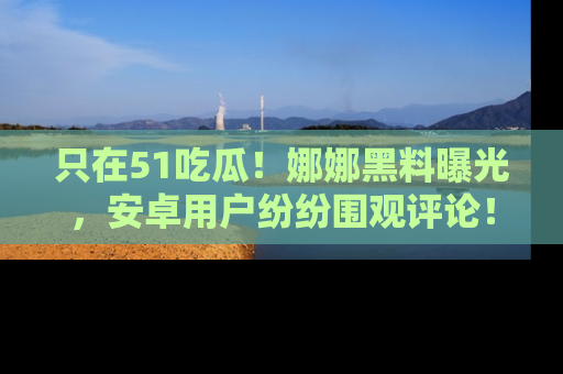 只在51吃瓜！娜娜黑料曝光，安卓用户纷纷围观评论！