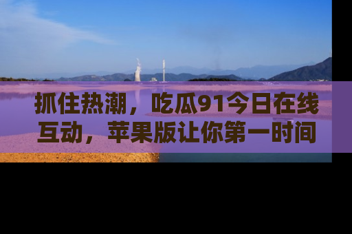 抓住热潮，吃瓜91今日在线互动，苹果版让你第一时间掌握信息！