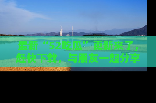 最新“52吃瓜”更新来了，赶快下载，与朋友一起分享吃瓜乐趣！