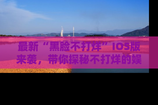 最新“黑脸不打烊”IOS版来袭，带你探秘不打烊的娱乐世界！