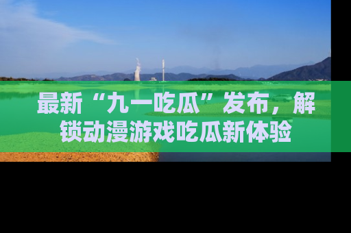 最新“九一吃瓜”发布，解锁动漫游戏吃瓜新体验