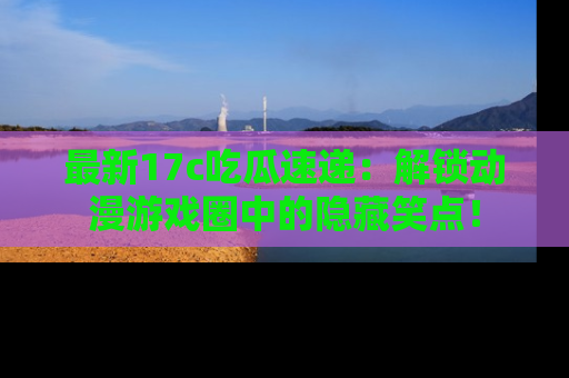 最新17c吃瓜速递:解锁动漫游戏圈中的隐藏笑点!