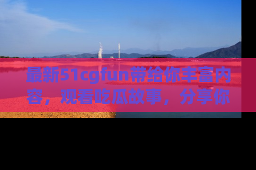最新51cgfun带给你丰富内容,观看吃瓜故事,分享你的感受!