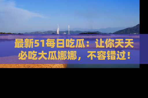 最新51每日吃瓜:让你天天必吃大瓜娜娜,不容错过!