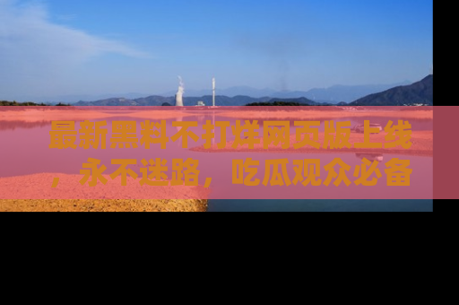 最新黑料不打烊网页版上线，永不迷路，吃瓜观众必备工具！