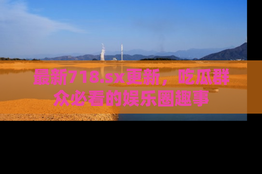 最新718.sx更新,吃瓜群众必看的娱乐圈趣事