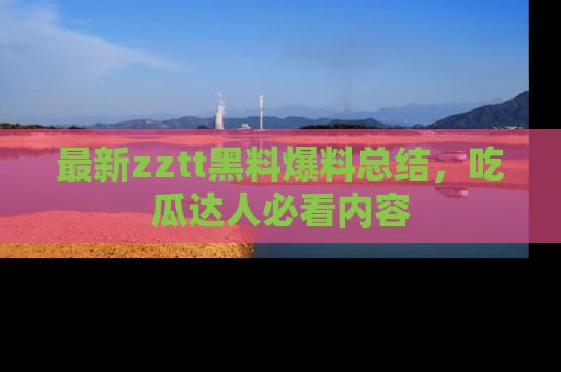 最新zztt黑料爆料总结,吃瓜达人必看内容