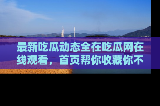 最新吃瓜动态全在吃瓜网在线观看,首页帮你收藏你不能错过的精彩!