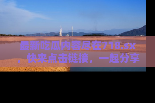 最新吃瓜内容尽在718.sx,快来点击链接,一起分享那些精彩瞬间!
