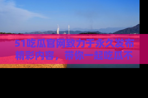 51吃瓜官网致力于永久发布精彩内容，带你一起吃瓜不停歇！