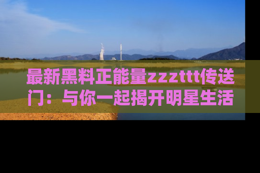 最新黑料正能量zzzttt传送门：与你一起揭开明星生活的神秘地址！