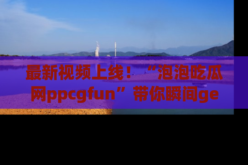 最新视频上线！“泡泡吃瓜网ppcgfun”带你瞬间get吃瓜圈的秘密