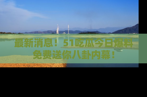 最新消息！51吃瓜今日爆料免费送你八卦内幕！