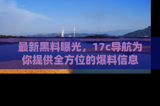 最新黑料曝光，17c导航为你提供全方位的爆料信息