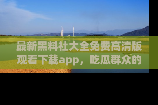 最新黑料社大全免费高清版观看下载app，吃瓜群众的必备神器