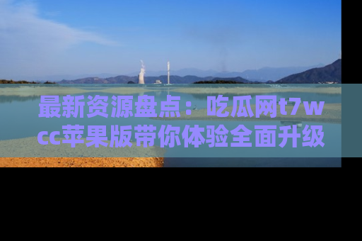 最新资源盘点：吃瓜网t7wcc苹果版带你体验全面升级
