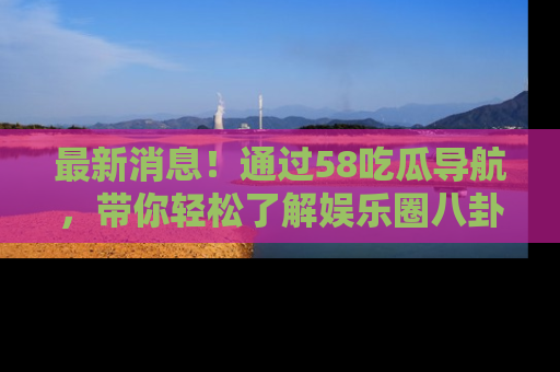最新消息！通过58吃瓜导航，带你轻松了解娱乐圈八卦动态！